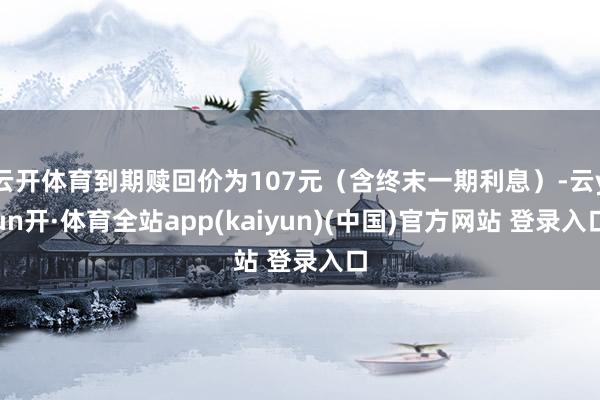 云开体育到期赎回价为107元（含终末一期利息）-云yun开·体育全站app(kaiyun)(中国)官方网站 登录入口