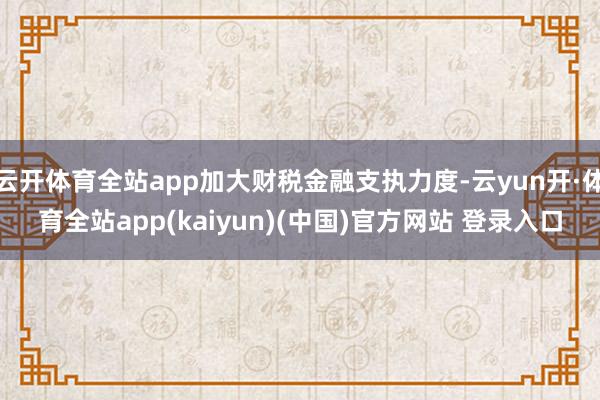 云开体育全站app加大财税金融支执力度-云yun开·体育全站app(kaiyun)(中国)官方网站 登录入口
