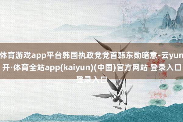 体育游戏app平台韩国执政党党首韩东勋暗意-云yun开·体育全站app(kaiyun)(中国)官方网站 登录入口