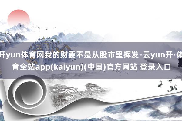 开yun体育网我的财要不是从股市里挥发-云yun开·体育全站app(kaiyun)(中国)官方网站 登录入口