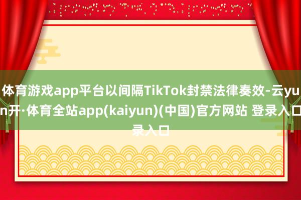 体育游戏app平台以间隔TikTok封禁法律奏效-云yun开·体育全站app(kaiyun)(中国)官方网站 登录入口