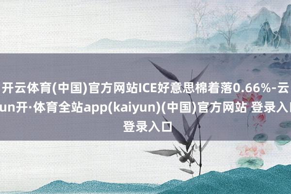 开云体育(中国)官方网站ICE好意思棉着落0.66%-云yun开·体育全站app(kaiyun)(中国)官方网站 登录入口