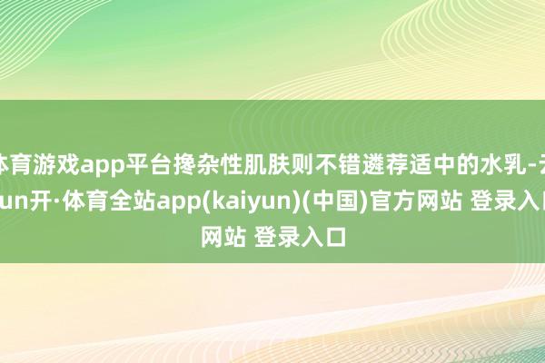 体育游戏app平台搀杂性肌肤则不错遴荐适中的水乳-云yun开·体育全站app(kaiyun)(中国)官方网站 登录入口
