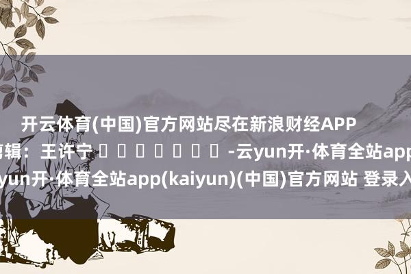 开云体育(中国)官方网站尽在新浪财经APP            						包袱剪辑：王许宁 							-云yun开·体育全站app(kaiyun)(中国)官方网站 登录入口