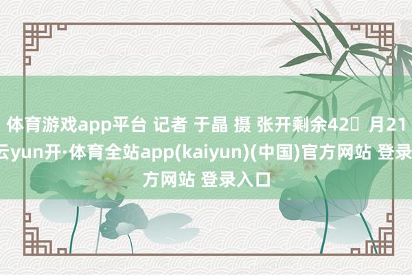 体育游戏app平台 记者 于晶 摄 张开剩余42月21日-云yun开·体育全站app(kaiyun)(中国)官方网站 登录入口