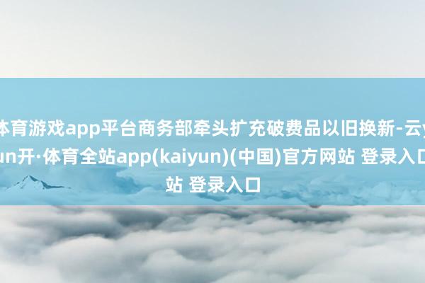 体育游戏app平台商务部牵头扩充破费品以旧换新-云yun开·体育全站app(kaiyun)(中国)官方网站 登录入口