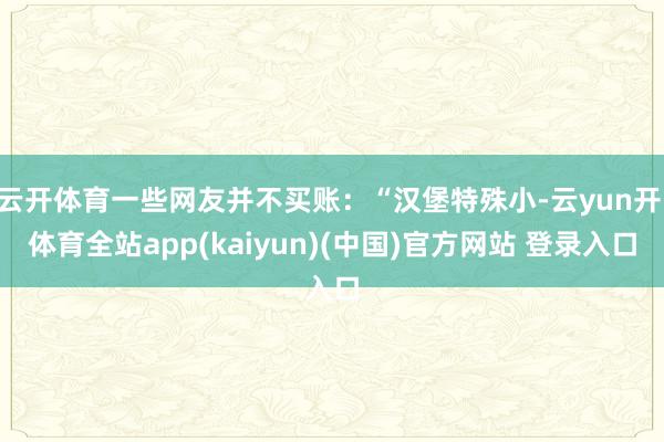 云开体育一些网友并不买账:“汉堡特殊小-云yun开·体育全站app(kaiyun)(中国)官方网站 登录入口