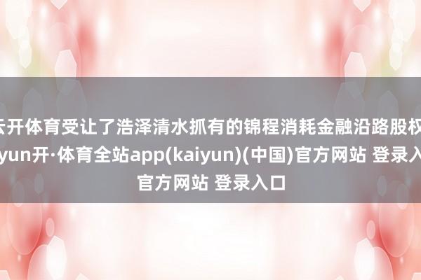 云开体育受让了浩泽清水抓有的锦程消耗金融沿路股权-云yun开·体育全站app(kaiyun)(中国)官方网站 登录入口