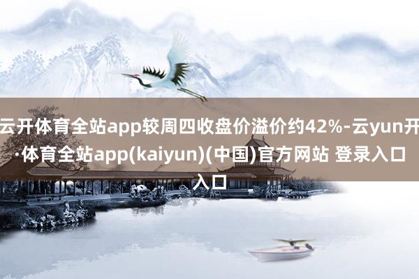 云开体育全站app较周四收盘价溢价约42%-云yun开·体育全站app(kaiyun)(中国)官方网站 登录入口