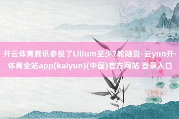 开云体育腾讯参投了Lilium至少7轮融资-云yun开·体育全站app(kaiyun)(中国)官方网站 登录入口