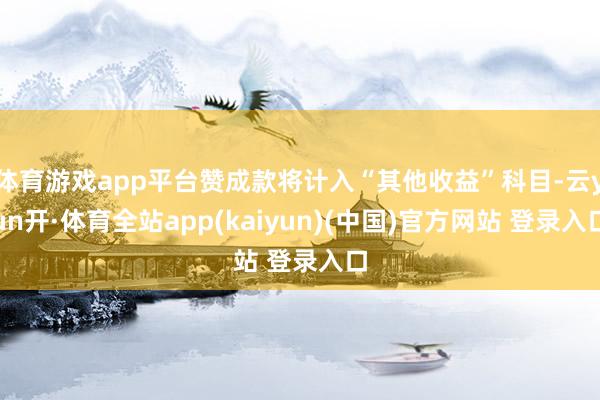 体育游戏app平台赞成款将计入“其他收益”科目-云yun开·体育全站app(kaiyun)(中国)官方网站 登录入口