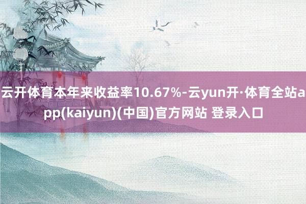 云开体育本年来收益率10.67%-云yun开·体育全站app(kaiyun)(中国)官方网站 登录入口