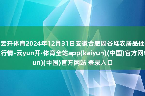 云开体育2024年12月31日安徽合肥周谷堆农居品批发阛阓价钱行情-云yun开·体育全站app(kaiyun)(中国)官方网站 登录入口