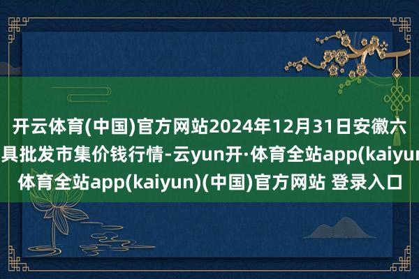 开云体育(中国)官方网站2024年12月31日安徽六安市裕安区紫竹林农家具批发市集价钱行情-云yun开·体育全站app(kaiyun)(中国)官方网站 登录入口