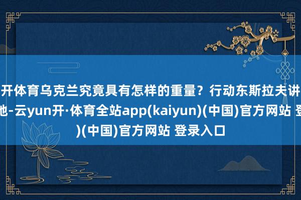 云开体育乌克兰究竟具有怎样的重量?行动东斯拉夫讲究的开头地-云yun开·体育全站app(kaiyun)(中国)官方网站 登录入口
