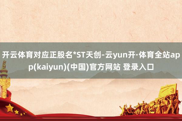 开云体育对应正股名*ST天创-云yun开·体育全站app(kaiyun)(中国)官方网站 登录入口